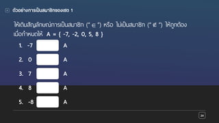 Presentation name goes here
ตัวอย่างการเป็นสมาชิกของเซต 1
24
ให้เติมสัญลักษณ์การเป็นสมาชิก (“ ”) หรือ ไม่เป็นสมาชิก (“ ”) ให้ถูกต้อง
เมื่อกําหนดให้ A = { -7, -2, 0, 5, 8 }
1. -7 A
∉∈
2. 0 A
3. 7 A
4. 8 A
5. -8 A
 