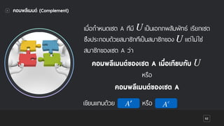 62
คอมพลีเมนต์ (Complement)
เมื่อกําหนดเซต A ที่มี เป็นเอกภพสัมพัทธ์ เรียกเซต
ซึ่งประกอบด้วยสมาชิกที่เป็นสมาชิกของ แต่ไม่ใช่
สมาชิกของเซต A ว่า
′A
คอมพลีเมนต์ของเซต A เมื่อเทียบกับ
หรือ
คอมพลีเมนต์ของเซต A
เขียนแทนด้วย
U
U
U
หรือ Ac
 