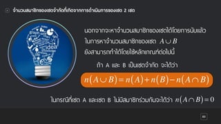 83
จํานวนสมาชิกของเซตจํากัดที่เกิดจากการดําเนินการของเซต 2 เซต
นอกจากจะหาจํานวนสมาชิกของเซตได้โดยการนับแล้ว
ในการหาจํานวนสมาชิกของเซต
ยังสามารถทําได้โดยใช้หลักเกณฑ์ต่อไปนี้
ถ้า A และ B เป็นเซตจํากัด จะได้ว่า
A∪ B
n A∪ B( )= n A( )+ n B( )− n A∩ B( )
ในกรณีที่เซต A และเซต B ไม่มีสมาชิกร่วมกันจะได้ว่า n A∩ B( )= 0
 