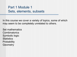 Part 1 Module 1
Sets, elements, subsets
In this course we cover a variety of topics, some of which
may seem to be completely unrelated to others.
Set mathematics
Combinatorics
Symbolic logic
Statistics
Probability
Geometry
 