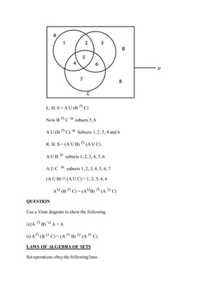 L. H. S = A U (B C)
Now B C subsets 5, 6
A U (B C) Subsets 1, 2, 5, 4 and 6
R. H. S = (A U B) (A U C)
A U B subsets 1, 2, 3, 4, 5, 6
A U C subsets 1, 2, 3, 4, 5, 6, 7
(A U B) ∩ (A U C) = 1, 2, 5, 4, 6
A (B C) = (A B) (A C)
QUESTION
Use a Venn diagram to show the following
i) (A B) A = A
ii) A (B C) = (A B) (A C)
LAWS OF ALGEBRA OF SETS
Set operations obeythe followinglaws
 