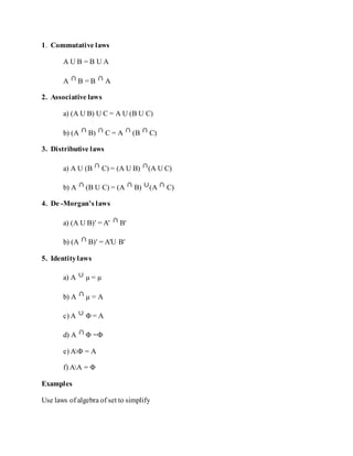 1. Commutative laws
A U B = B U A
A B = B A
2. Associative laws
a) (A U B) U C = A U (B U C)
b) (A B) C = A (B C)
3. Distributive laws
a) A U (B C) = (A U B) (A U C)
b) A (B U C) = (A B) (A C)
4. De -Morgan’s laws
a) (A U B)′ = A′ B′
b) (A B)′ = A′U B′
5. Identitylaws
a) A µ = µ
b) A µ = A
c) A Φ = A
d) A Φ =Φ
e) AΦ = A
f) AA = Φ
Examples
Use laws of algebra of set to simplify
 