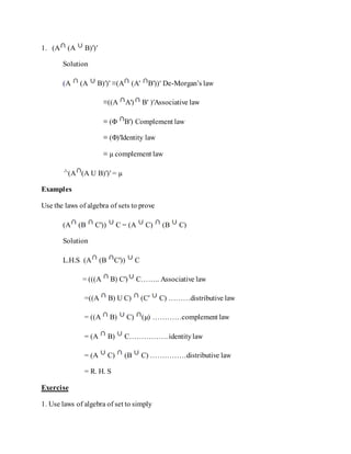 1. (A (A B)′)′
Solution
(A (A B)′)′ ≡(A (A′ B′))′ De-Morgan’s law
≡((A A′) B′ )′Associative law
≡ (Φ B′) Complement law
≡ (Φ)′Identity law
≡ µ complement law
(A (A U B)′)′ = µ
Examples
Use the laws of algebra of sets to prove
(A (B C′)) C = (A C) (B C)
Solution
L.H.S (A (B C′)) C
= (((A B) C′) C…….. Associative law
=((A B) U C) (C′ C) ………distributive law
= ((A B) C) (µ) …………complement law
= (A B) C……………. identitylaw
= (A C) (B C) ……………distributive law
= R. H. S
Exercise
1. Use laws of algebra of set to simply
 