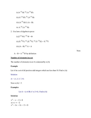 i) (A B) (A B')
ii) (A' B') (A B)
iii) (A B) U (A – B)
iv) A (A B)
2. Use laws of algebra to prove
i) (Z W)′ W = Φ
ii) (X Y') (X Y) (Y X′) = X Y
iii) (A – B) A = A
Note
A – B = A B′ by definition
Number of elements inaset
The number of elements inset A is denotedby n (A)
Example
Let A be a set of all positive odd integers which are less than 10. Find n (A)
Solution
A = {1, 3, 5, 7, 9}
Now n (A) = 5
Examples
Let A ={x ∈ IR:x2-x-2=0}. Find n (A)
Solution
 