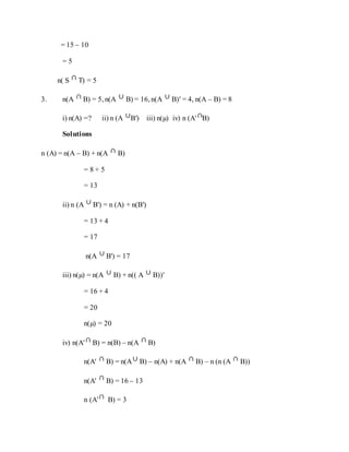 = 15 – 10
= 5
n( S T) = 5
3. n(A B) = 5, n(A B) = 16, n(A B)′ = 4, n(A – B) = 8
i) n(A) =? ii) n (A B′) iii) n(µ) iv) n (A′ B)
Solutions
n (A) = n(A – B) + n(A B)
= 8 + 5
= 13
ii) n (A B') = n (A) + n(B′)
= 13 + 4
= 17
n(A B') = 17
iii) n(µ) = n(A B) + n(( A B))′
= 16 + 4
= 20
n(µ) = 20
iv) n(A′ B) = n(B) – n(A B)
n(A′ B) = n(A B) – n(A) + n(A B) – n (n (A B))
n(A′ B) = 16 – 13
n (A′ B) = 3
 