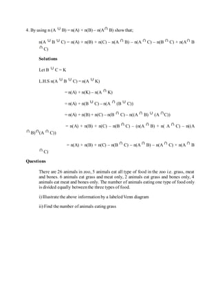 4. By using n (A B) = n(A) + n(B) – n(A B) show that;
n(A B C) = n(A) + n(B) + n(C) – n(A B) – n(A C) – n(B C) + n(A B
C)
Solutions
Let B C = K
L.H.S n(A B C) = n(A K)
= n(A) + n(K) – n(A K)
= n(A) + n(B C) – n(A (B C))
= n(A) + n(B) + n(C) – n(B C) – n((A B) (A C))
= n(A) + n(B) + n(C) – n(B C) – (n(A B) + n( A C) – n((A
B) (A C))
= n(A) + n(B) + n(C) – n(B C) – n(A B) – n(A C) + n(A B
C)
Questions
There are 26 animals in zoo, 5 animals eat all type of food in the zoo i.e. grass, meat
and bones. 6 animals eat grass and meat only, 2 animals eat grass and bones only, 4
animals eat meat and bones only. The number of animals eating one type of food only
is divided equally betweenthe three types of food.
i) Illustrate the above informationby a labeledVenn diagram
ii) Find the number of animals eating grass
 
