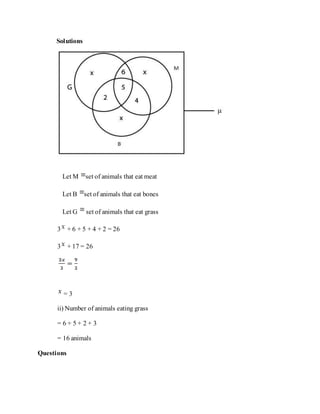 Solutions
Let M set of animals that eat meat
Let B set of animals that eat bones
Let G set of animals that eat grass
3 + 6 + 5 + 4 + 2 = 26
3 + 17 = 26
= 3
ii) Number of animals eating grass
= 6 + 5 + 2 + 3
= 16 animals
Questions
 