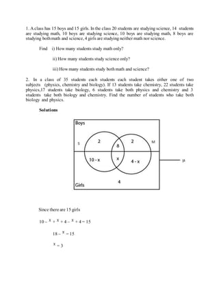 1. A class has 15 boys and 15 girls. In the class 20 students are studying science, 14 students
are studying math, 10 boys are studying science, 10 boys are studying math, 8 boys are
studying bothmath and science, 4 girls are studying neither math nor science.
Find i) How many students study math only?
ii) How many students study science only?
iii) How many students study bothmath and science?
2. In a class of 35 students each students each student takes either one of two
subjects (physics, chemistry and biology). If 13 students take chemistry, 22 students take
physics,17 students take biology, 6 students take both physics and chemistry and 3
students take both biology and chemistry. Find the number of students who take both
biology and physics.
Solutions
Since there are 15 girls
10 – + + 4 – + 4 = 15
18 – = 15
= 3
 