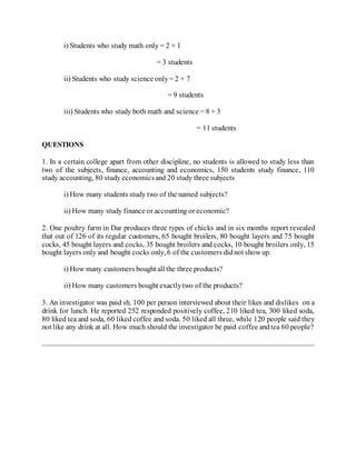 i) Students who study math only = 2 + 1
= 3 students
ii) Students who study science only= 2 + 7
= 9 students
iii) Students who study both math and science = 8 + 3
= 11 students
QUESTIONS
1. In a certain college apart from other discipline, no students is allowed to study less than
two of the subjects, finance, accounting and economics, 150 students study finance, 110
study accounting, 80 study economicsand 20 study three subjects
i) How many students study two of the named subjects?
ii) How many study finance or accounting or economic?
2. One poultry farm in Dar produces three types of chicks and in six months report revealed
that out of 126 of its regular customers, 65 bought broilers, 80 bought layers and 75 bought
cocks, 45 bought layers and cocks, 35 bought broilers and cocks, 10 bought broilers only, 15
bought layers only and bought cocks only, 6 of the customers didnot show up.
i) How many customers bought all the three products?
ii) How many customers bought exactlytwo of the products?
3. An investigator was paid sh. 100 per person interviewed about their likes and dislikes on a
drink for lunch. He reported 252 responded positively coffee, 210 liked tea, 300 liked soda,
80 liked tea and soda, 60 liked coffee and soda. 50 liked all three, while 120 people said they
not like any drink at all. How much should the investigator be paid coffee andtea 60 people?
 