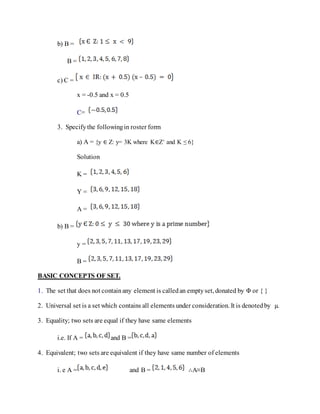 b) B =
B =
c) C =
x = -0.5 and x = 0.5
C=
3. Specifythe followingin roster form
a) A = {y ∈ Z: y= 3K where K∈Z+ and K ≤ 6}
Solution
K =
Y =
A =
b) B =
y =
B =
BASIC CONCEPTS OF SET.
1. The set that does not containany element is calledan emptyset, donated by Φ or { }
2. Universal set is a set which contains all elements under consideration. It is denotedby µ.
3. Equality; two sets are equal if they have same elements
i.e. If A = and B =
4. Equivalent; two sets are equivalent if they have same number of elements
i. e A = and B = ∴A≡B
 