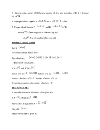 5. Subsets; A is a subset of B if every member of A is also a member of B. It is denoted
by A B
6. Improper subset; suppose A = and B = A B
7. Proper subset. Suppose A = and B = A B
Note i) (an emptyset is subset of any set)
ii) A A (a set is subset of its own set)
Number of subsets inaset
Let S =
How many subsets does it have?
The subsets are: { }
→There are 8 subsets of S.
If A = and If B =
Subset of A are : Subsets of B are :
Number of subsets of A= 2 Number of subset of B = 4
If a set has n members, the number of subsets = 2n
THE POWER SET
Is a set which contains all subsets of the given sets
If A = , subsets are
Power set of A is given by S =
Given B =
The power set of B is given by
 