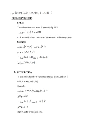 S =
OPERATION OF SETS
1. UNION
The union of two sets A and B is denotedby AUB
- AUB =
- Is a set which have elements of set Aor set B without repetition.
Examples
→If A = and B =
AUB =
→If A = and B =
AUB =
2. INTERSECTION
- Is a set which have both elements containedinset A and set B
A∩B = {x:x∈A and x∈B}
Examples
→If A = and B =
A B =
→If A = and B =
A B =
Here A and B are disjoint sets.
 