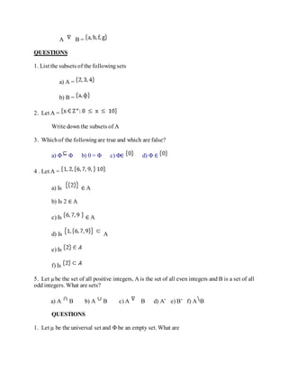 A B =
QUESTIONS
1. List the subsets of the followingsets
a) A =
b) B =
2. Let A =
Write down the subsets of A
3. Whichof the followingare true and which are false?
a) Φ Φ b) 0 = Φ c) Φ∈ d) Φ ∈
4 . Let A =
a) Is ∈ A
b) Is 2 ∈ A
c) Is ∈ A
d) Is A
e) Is
f) Is
5. Let µbe the set of all positive integers, A is the set of all even integers and B is a set of all
odd integers. What are sets?
a) A B b) A B c) A B d) A’ e) B’ f) A B
QUESTIONS
1. Let µ be the universal set and Φ be an empty set. What are
 