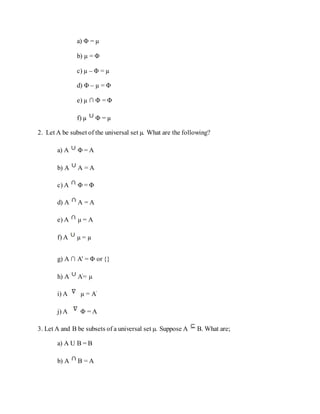 a) Φ = µ
b) µ = Φ
c) µ – Φ = µ
d) Φ – µ = Φ
e) µ ∩ Φ = Φ
f) µ Φ = µ
2. Let A be subset of the universal set µ. What are the following?
a) A Φ = A
b) A A = A
c) A Φ = Φ
d) A A = A
e) A µ = A
f) A µ = µ
g) A ∩ A' = Φ or {}
h) A A'= µ
i) A µ = A'
j) A Φ = A
3. Let A and B be subsets of a universal set µ. Suppose A B. What are;
a) A U B = B
b) A B = A
 