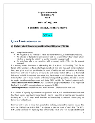 Priyanka Bhuwania
                                        08BS0002372
                                           Sec- F

                                     Date: 24th Aug, 2009

                       Submitted to: Dr.K.M.Bhattacharya


                                           Set - 2
Ques 1.Write short notes on-
a) Collateralized Borrowing and Lending Obligation (CBLO):

CBLO is explained as under:
     • An obligation by the borrower to return the money borrowed, at a specified future date;
     • An authority to the lender to receive money lent, at a specified future date with an option/
        privilege to transfer the authority to another person for value received;
     • An underlying charge on securities held in custody (with CCIL) for the amount
        borrowed.
It is a money market instrument as approved by RBI, is a product developed by CCIL for the
benefit of the entities who have either been phased out from inter bank call money market or
have been given restricted participation in terms of ceiling on call borrowing and lending
transactions and who do not have access to the call money market. CBLO is a discounted
instrument available in electronic book entry form for the maturity period ranging from one day
to ninety Days (can be made available up to one year as per RBI guidelines). In order to enable
the market participants to borrow and lend funds, CCIL provides the Dealing System through:
- Indian Financial Network (INFINET), a closed user group to the Members of the Negotiated
Dealing System(NDS) who maintain current account with RBI.
- Internet gateway for other entities who do not maintain Current Account with RBI.

It is a variant of liquidity adjustment facility permitted by RBI. It is a mechanism to borrow and
lend funds against securities for maturities of 1 day to 1 year. It is a tripartite repo transaction
involving CCIL as 3rd party which functions as intermediary or common counter party to
borrower as well as lender.

Borrower will be able to repay back even before maturity, compared to payment on due date
under the existing Repo system. CBLO is expected to meet the needs of banks, FIs, PDs, MFs,
NBFCs and companies for deploying their surplus funds, which have been phased out of the call
                                                                                                  1
 
