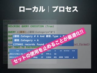 QUERY ([顧客];[顧客]Category="A")
CREATE SET ([顧客];"catA")
QUERY ([顧客];[顧客]Category#"A";*)
QUERY ([顧客];[顧客]Type="B")
CREATE SET ([顧客];"typeB")
UNION ("catA";"typeB";"result")
USE SET ("result")
CLEAR SET ("result")
CLEAR SET ("catA")
CLEAR SET ("typeB")
ローカル｜プロセス
DESCRIBE QUERY EXECUTION (True)
QUERY ([顧客];[顧客]Category="A")
QUERY ([顧客];[顧客]Category#"A";*)
QUERY ([顧客];[顧客]Type="B")
$path:=Get last query path (Description in Text Format)
SET TEXT TO PASTEBOARD ($path)
DESCRIBE QUERY EXECUTION (False)
顧客
顧客
(顧客.Category # A And 顧客.Type = B) Or
顧客.Category = A
(279461 records found in 5133 ms)
timetime task process index request in out duration kind
2013/4/3011:56:30 8 INFO 13 TTF/i 33
2013/4/3011:56:30 8 dbmg 13 11044 481 4999 5459 p
セットの使用を止めることが最適化!!
 