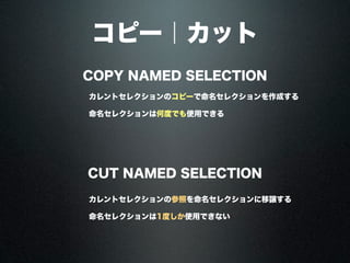 コピー｜カット
COPY NAMED SELECTION
CUT NAMED SELECTION
カレントセレクションのコピーで命名セレクションを作成する
カレントセレクションの参照を命名セレクションに移譲する
命名セレクションは何度でも使用できる
命名セレクションは1度しか使用できない
 
