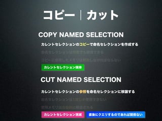 コピー｜カット
COPY NAMED SELECTION
CUT NAMED SELECTION
カレントセレクションのコピーで命名セレクションを作成する
カレントセレクションの参照を命名セレクションに移譲する
命名セレクションは何度でも使用できる
命名セレクションは1度しか使用できない
コピーに使用したメモリは解放しなければならない
使用メモリは自動的に解放される
カレントセレクション保持
カレントセレクション消滅 直後にクエリするのであれば関係ない
 