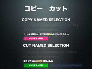 コピー｜カット
COPY NAMED SELECTION
CUT NAMED SELECTION
カレントセレクションのコピーで命名セレクションを作成する
カレントセレクションの参照を命名セレクションに移譲する
命名セレクションは何度でも使用できる
命名セレクションは1度しか使用できない
コピーに使用したメモリは解放しなければならない
カレントセレクション保持
カレントセレクション消滅 直後にクエリするのであれば関係ない
ループ向き
ループ不向き
使用メモリは自動的に解放される
メモリ管理が面倒
メモリ管理が手軽
 