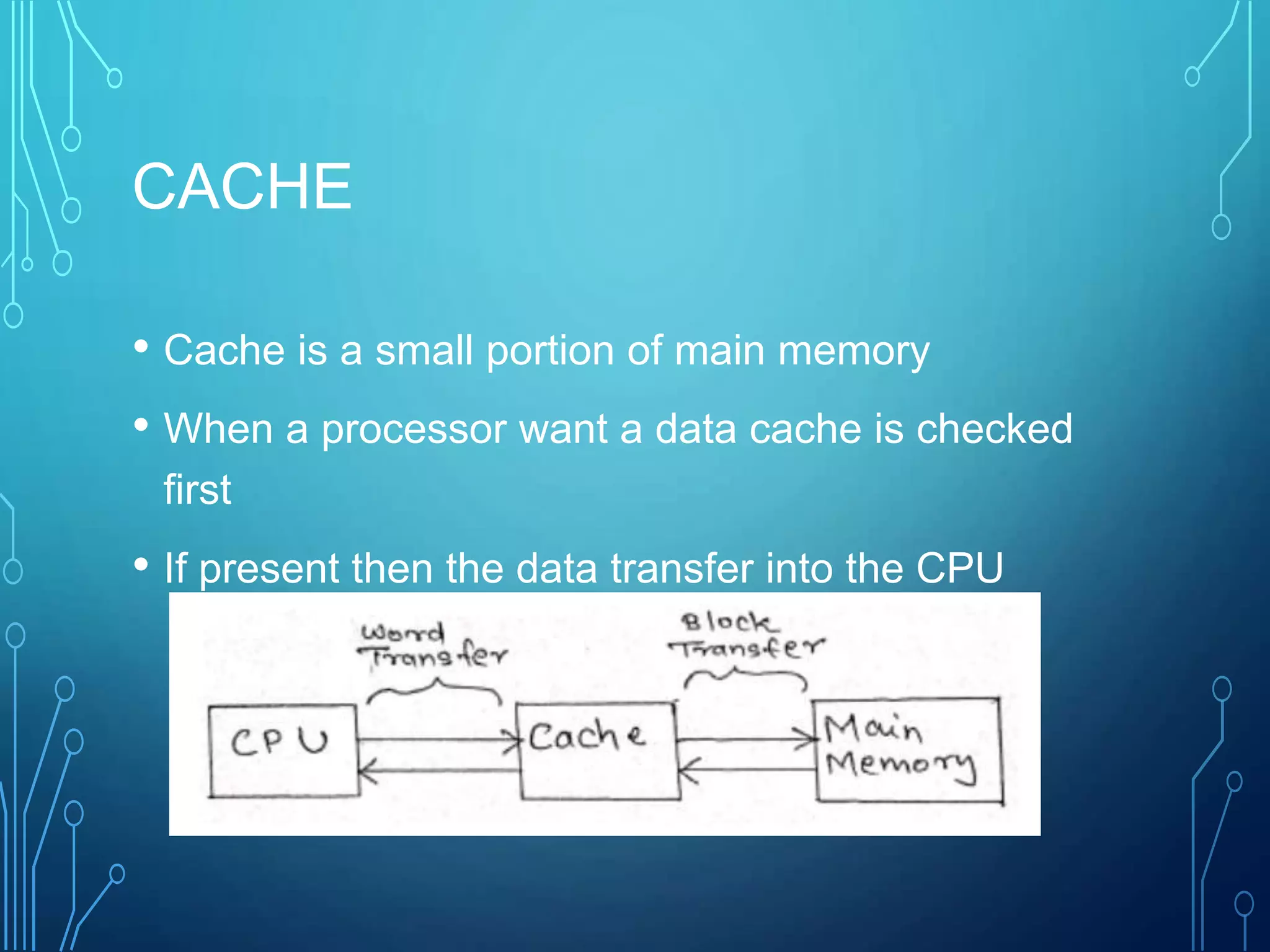 CACHE
• Cache is a small portion of main memory
• When a processor want a data cache is checked
first
• If present then the data transfer into the CPU