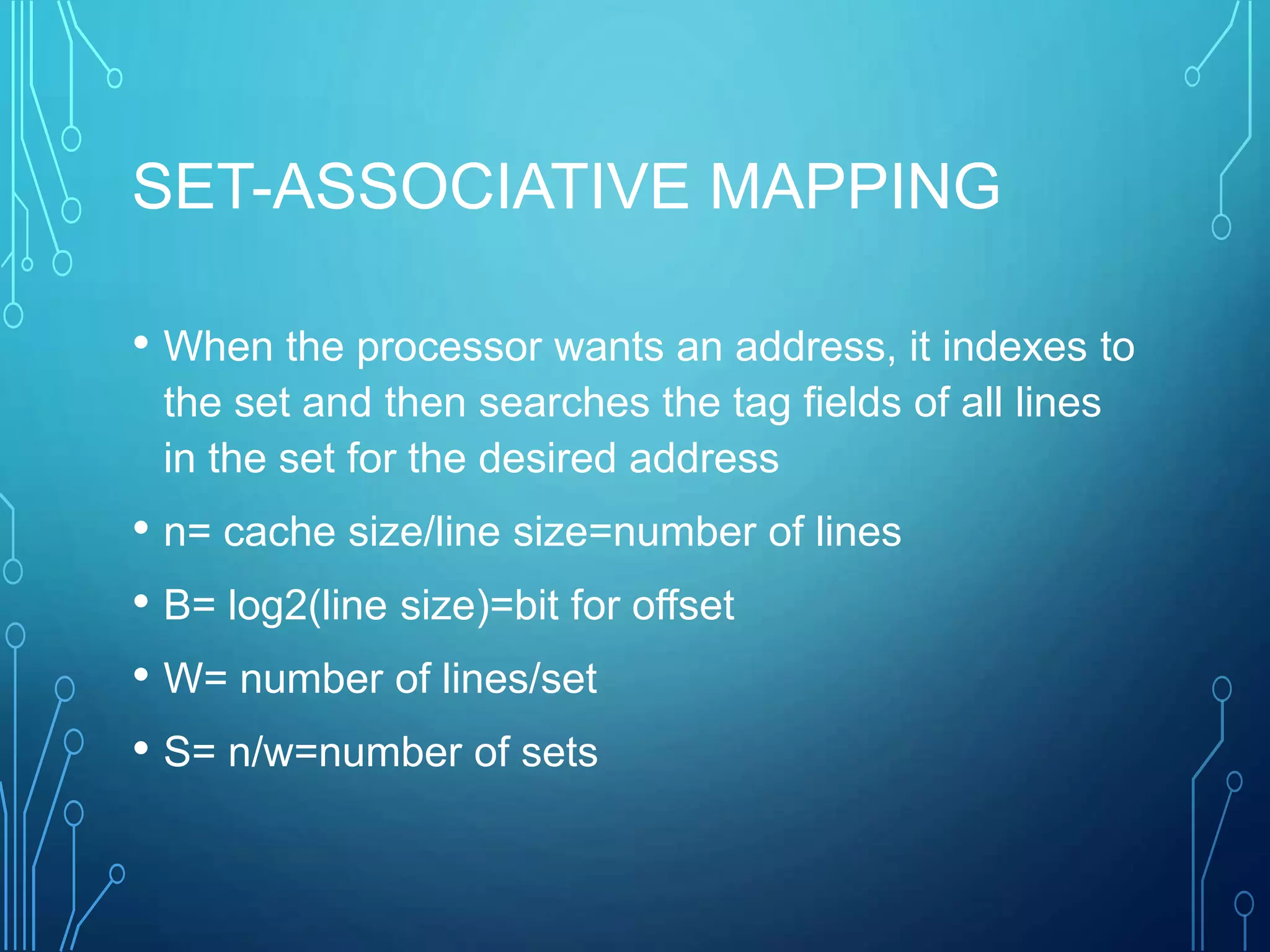 SET-ASSOCIATIVE MAPPING
• When the processor wants an address, it indexes to
the set and then searches the tag fields of all lines
in the set for the desired address
• n= cache size/line size=number of lines
• B= log2(line size)=bit for offset
• W= number of lines/set
• S= n/w=number of sets