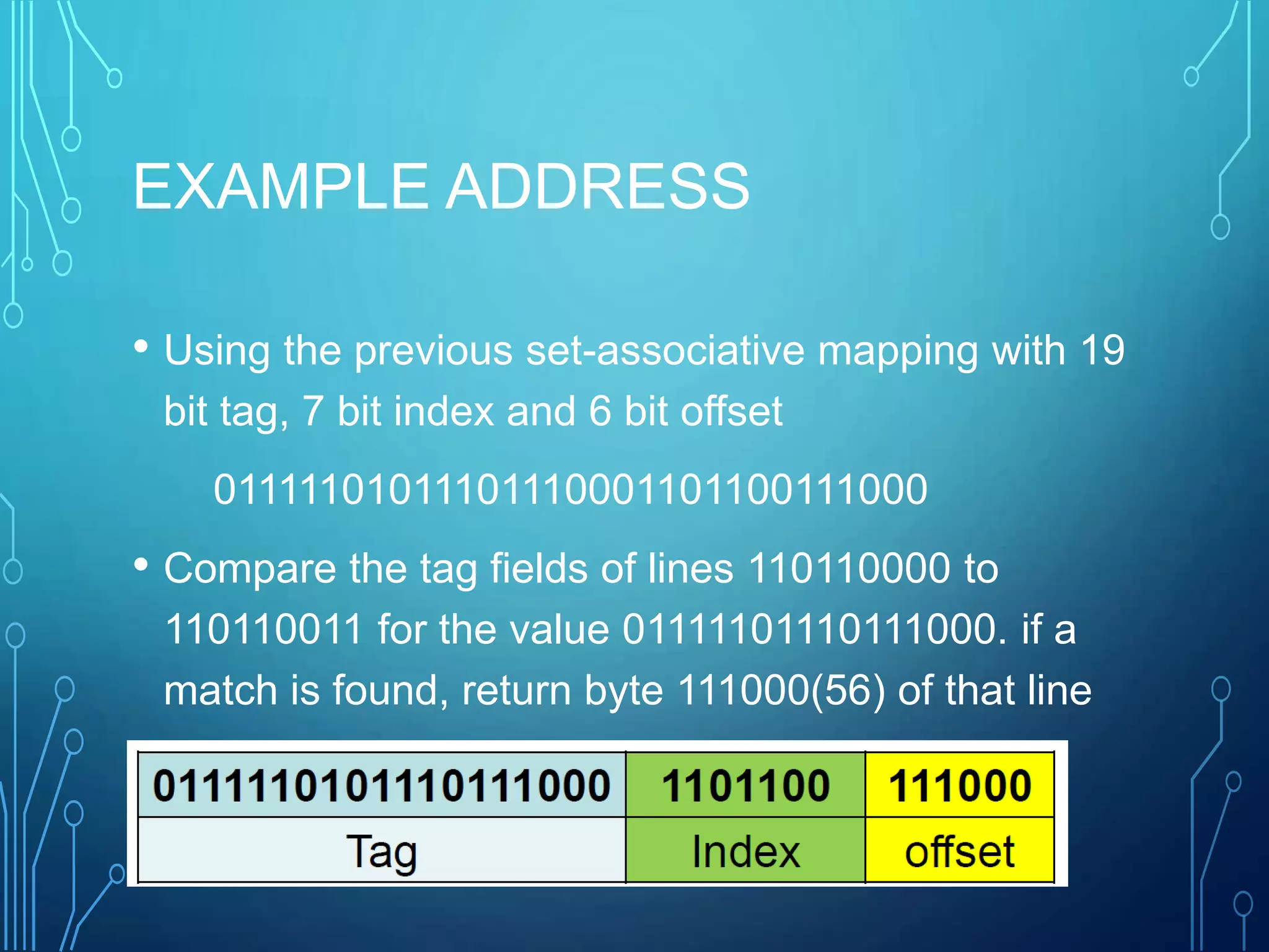EXAMPLE ADDRESS
• Using the previous set-associative mapping with 19
bit tag, 7 bit index and 6 bit offset
01111101011101110001101100111000
• Compare the tag fields of lines 110110000 to
110110011 for the value 01111101110111000. if a
match is found, return byte 111000(56) of that line