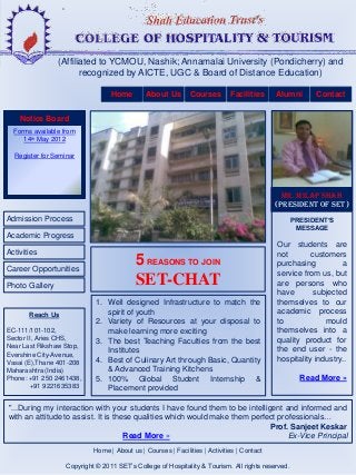 (Affiliated to YCMOU, Nashik; Annamalai University (Pondicherry) and
                       recognized by AICTE, UGC & Board of Distance Education)

                                  Home        About Us        Courses        Facilities     Alumni       Contact


    Notice Board
  Forms available from
     14th May 2012

  Register for Seminar




                                                                                              Mr. MILAP SHAH
                                                                                            (PRESIDENT OF SET)
Admission Process                                                                                  PRESIDENT’S
                                                                                                    MESSAGE
Academic Progress
                                                                                            Our students are
Activities                                                                                  not       customers
Career Opportunities
                                           5 REASONS TO JOIN                                purchasing          a
                                                                                            service from us, but
Photo Gallery                              SET-CHAT                                         are persons who
                                                                                            have       subjected
                             1. Well designed Infrastructure to match the                   themselves to our
       Reach Us                 spirit of youth                                             academic process
                             2. Variety of Resources at your disposal to                    to             mould
EC-111/101-102,                 make learning more exciting                                 themselves into a
Sector II, Aries CHS,        3. The best Teaching Faculties from the best                   quality product for
Near Last Rikshaw Stop,                                                                     the end user - the
Evershine City-Avenue,
                                Institutes
Vasai (E),Thane 401-208      4. Best of Culinary Art through Basic, Quantity                hospitality industry..
Maharashtra (India)             & Advanced Training Kitchens
Phone: +91 250 2461438,      5. 100% Global Student Internship &                                     Read More »
         +91 9221635383         Placement provided

"...During my interaction with your students I have found them to be intelligent and informed and
with an attitude to assist. It is these qualities which would make them perfect professionals…
                                                                             Prof. Sanjeet Keskar
                                     Read More »                                   Ex-Vice Principal
                            Home | About us | Courses | Facilities | Activities | Contact

                   Copyright © 2011 SET’s College of Hospitality & Tourism. All rights reserved.
 
