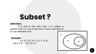 15
Subset ?
Definition:
If A and B are sets, then A is called a
subset of B ( A ⊆ B) If and only if every element of
A is an element of B.
Example:
A= {1, 2, 3} , B= {1, 2, 3, 4, 5}
So, A ⊆ B but B ⊄ A
A
B
U
 