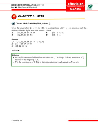 NEXUS SPM MATHEMATICS FORM 4 & 5
Page 41 (More Cloned SPM Questions)                                        Supplementary Materials for




          CHAPTER 3: SETS

       Cloned SPM Question (2006, Paper 1)

Given the universal set ξ = {x :11 ≤ x < 21, x is an integer} and set R = {x : x is a number such that
the sum of its two digits is an even number}, find R'.
A      {11, 13, 15, 17, 19, 20}                C        {12, 14, 16, 18}
B      {12, 14, 16, 18, 21}                    D        {12, 14, 16}

Solution
ξ = {11, 12, 13, 14, 15, 16, 17, 18, 19, 20}
R = {11, 13 15, 17, 19, 20}
R' = {12, 14, 16, 18}

Answer: C

Pointers
 • Be careful with the definition of the universal set, ξ. The integer 21 is not an element of ξ
   because of the inequality < 21.
 • R' is the complement of R. That is it contains elements which are not in R, but in ξ.




©Sasbadi Sdn. Bhd.                                                         i
 