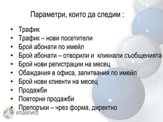 Параметри, които да следим :
•   Трафик
•   Трафик – нови посетители
•   Брой абонати по имейл
•   Брой абонати – отворили и кликнали съобщенията
•   Брой нови регистрации на месец
•   Обаждания в офиса, запитвания по имейл
•   Брой нови клиенти на месец
•   Продажби
•   Повторни продажби
•   Препоръки – чрез форма, директно
 