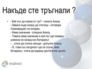Накъде сте тръгнали ?
 • - Кой път да поема от тук? - попита Алиса.
   - Зависи къде искаш да стигнеш - отговори
   Усмихващият се котарак.
   - Няма значение - отвърна Алиса.
   - Товага няма значение и кой път ще поемеш -
   усмихна се загадъчно Котаракът.
   - ...стига да стигна някъде - допълни Алиса.
   - О, това със сигурност ще се случи, каза
   Котаракът, стига да вървиш достатъчно дълго.
 