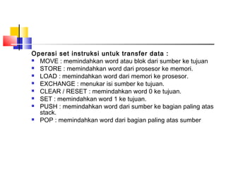 Operasi set instruksi untuk transfer data :
 MOVE : memindahkan word atau blok dari sumber ke tujuan
 STORE : memindahkan word dari prosesor ke memori.
 LOAD : memindahkan word dari memori ke prosesor.
 EXCHANGE : menukar isi sumber ke tujuan.
 CLEAR / RESET : memindahkan word 0 ke tujuan.
 SET : memindahkan word 1 ke tujuan.
 PUSH : memindahkan word dari sumber ke bagian paling atas
stack.
 POP : memindahkan word dari bagian paling atas sumber

 