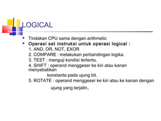 LOGICAL



Tindakan CPU sama dengan arithmetic
Operasi set instruksi untuk operasi logical :
1. AND, OR, NOT, EXOR
2. COMPARE : melakukan perbandingan logika.
3. TEST : menguji kondisi tertentu.
4. SHIFT : operand menggeser ke kiri atau kanan
menyebabkan
konstanta pada ujung bit.
5. ROTATE : operand menggeser ke kiri atau ke kanan dengan
ujung yang terjalin.

 