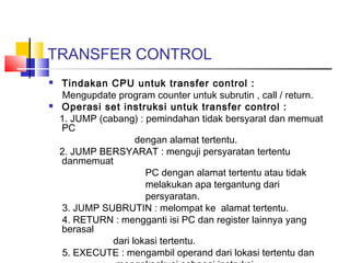TRANSFER CONTROL




Tindakan CPU untuk transfer control :
Mengupdate program counter untuk subrutin , call / return.
Operasi set instruksi untuk transfer control :
1. JUMP (cabang) : pemindahan tidak bersyarat dan memuat
PC
dengan alamat tertentu.
2. JUMP BERSYARAT : menguji persyaratan tertentu
danmemuat
PC dengan alamat tertentu atau tidak
melakukan apa tergantung dari
persyaratan.
3. JUMP SUBRUTIN : melompat ke alamat tertentu.
4. RETURN : mengganti isi PC dan register lainnya yang
berasal
dari lokasi tertentu.
5. EXECUTE : mengambil operand dari lokasi tertentu dan

 
