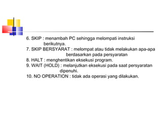 6. SKIP : menambah PC sehingga melompati instruksi
berikutnya.
7. SKIP BERSYARAT : melompat atau tidak melakukan apa-apa
berdasarkan pada persyaratan
8. HALT : menghentikan eksekusi program.
9. WAIT (HOLD) : melanjutkan eksekusi pada saat persyaratan
dipenuhi.
10. NO OPERATION : tidak ada operasi yang dilakukan.

 
