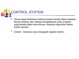 CONTROL SYSTEM




Hanya dapat dieksekusi ketika prosesor berada dalam keadaan
khusus tertentu atau sedang mengeksekusi suatu program
yang berada dalam area khusus, biasanya digunakan dalam
sistem operasi.
Contoh : membaca atau mengubah register kontrol

.

 