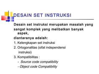 DESAIN SET INSTRUKSI
Desain set instruksi merupakan masalah yang
sangat komplek yang melibatkan banyak
aspek,
diantaranya adalah:
1. Kelengkapan set instruksi
2. Ortogonalitas (sifat independensi
instruksi)
3. Kompatibilitas :
- Source code compatibility
- Object code Compatibility

 