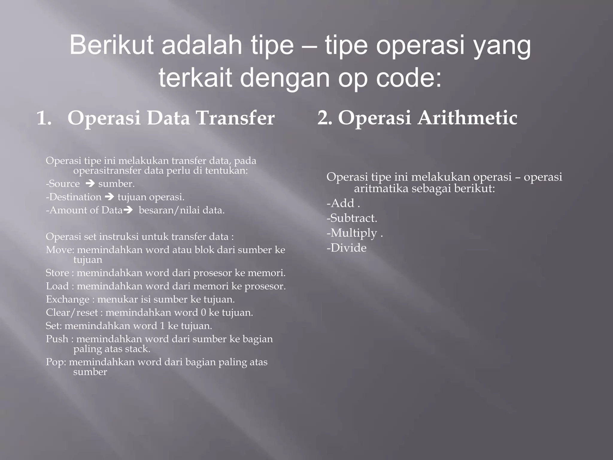 Berikut adalah tipe – tipe operasi yang 
terkait dengan op code: 
1. Operasi Data Transfer 
Operasi tipe ini melakukan transfer data, pada 
operasitransfer data perlu di tentukan: 
-Source  sumber. 
-Destination  tujuan operasi. 
-Amount of Data besaran/nilai data. 
Operasi set instruksi untuk transfer data : 
Move: memindahkan word atau blok dari sumber ke 
tujuan 
Store : memindahkan word dari prosesor ke memori. 
Load : memindahkan word dari memori ke prosesor. 
Exchange : menukar isi sumber ke tujuan. 
Clear/reset : memindahkan word 0 ke tujuan. 
Set: memindahkan word 1 ke tujuan. 
Push : memindahkan word dari sumber ke bagian 
paling atas stack. 
Pop: memindahkan word dari bagian paling atas 
sumber 
2. Operasi Arithmetic 
Operasi tipe ini melakukan operasi – operasi 
aritmatika sebagai berikut: 
-Add . 
-Subtract. 
-Multiply . 
-Divide 
 