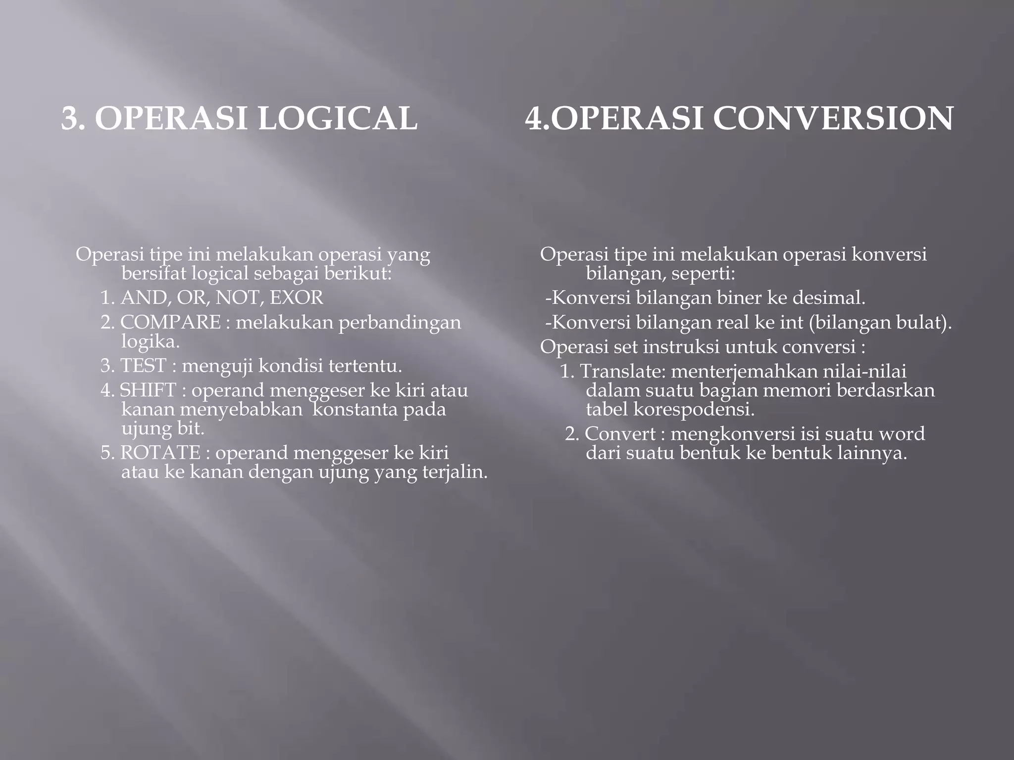 3. OPERASI LOGICAL 
Operasi tipe ini melakukan operasi yang 
bersifat logical sebagai berikut: 
1. AND, OR, NOT, EXOR 
2. COMPARE : melakukan perbandingan 
logika. 
3. TEST : menguji kondisi tertentu. 
4. SHIFT : operand menggeser ke kiri atau 
kanan menyebabkan konstanta pada 
ujung bit. 
5. ROTATE : operand menggeser ke kiri 
atau ke kanan dengan ujung yang terjalin. 
4.OPERASI CONVERSION 
Operasi tipe ini melakukan operasi konversi 
bilangan, seperti: 
-Konversi bilangan biner ke desimal. 
-Konversi bilangan real ke int (bilangan bulat). 
Operasi set instruksi untuk conversi : 
1. Translate: menterjemahkan nilai-nilai 
dalam suatu bagian memori berdasrkan 
tabel korespodensi. 
2. Convert : mengkonversi isi suatu word 
dari suatu bentuk ke bentuk lainnya. 
 