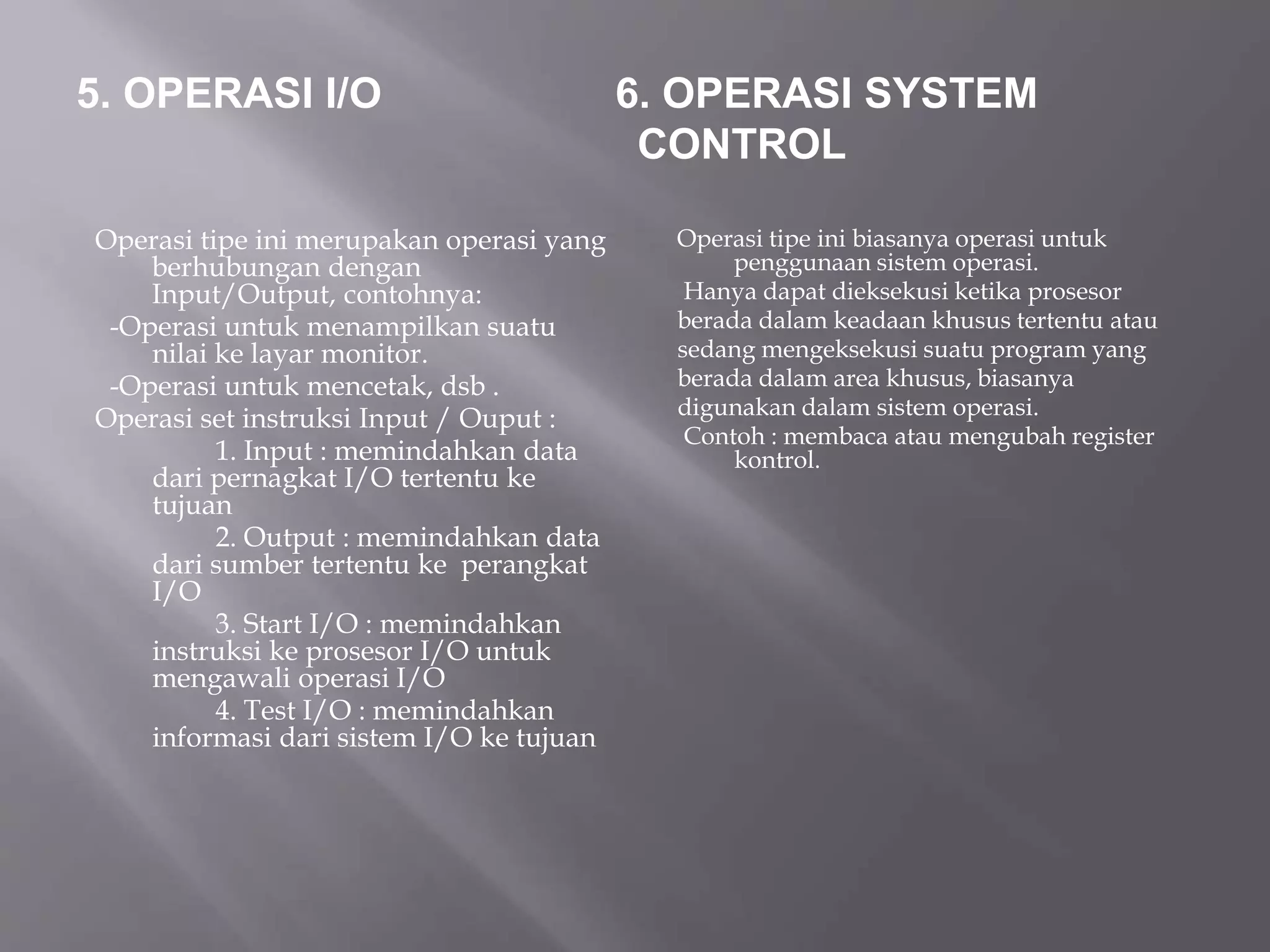 5. OPERASI I/O 6. OPERASI SYSTEM 
CONTROL 
Operasi tipe ini merupakan operasi yang 
berhubungan dengan 
Input/Output, contohnya: 
-Operasi untuk menampilkan suatu 
nilai ke layar monitor. 
-Operasi untuk mencetak, dsb . 
Operasi set instruksi Input / Ouput : 
1. Input : memindahkan data 
dari pernagkat I/O tertentu ke 
tujuan 
2. Output : memindahkan data 
dari sumber tertentu ke perangkat 
I/O 
3. Start I/O : memindahkan 
instruksi ke prosesor I/O untuk 
mengawali operasi I/O 
4. Test I/O : memindahkan 
informasi dari sistem I/O ke tujuan 
Operasi tipe ini biasanya operasi untuk 
penggunaan sistem operasi. 
Hanya dapat dieksekusi ketika prosesor 
berada dalam keadaan khusus tertentu atau 
sedang mengeksekusi suatu program yang 
berada dalam area khusus, biasanya 
digunakan dalam sistem operasi. 
Contoh : membaca atau mengubah register 
kontrol. 
 
