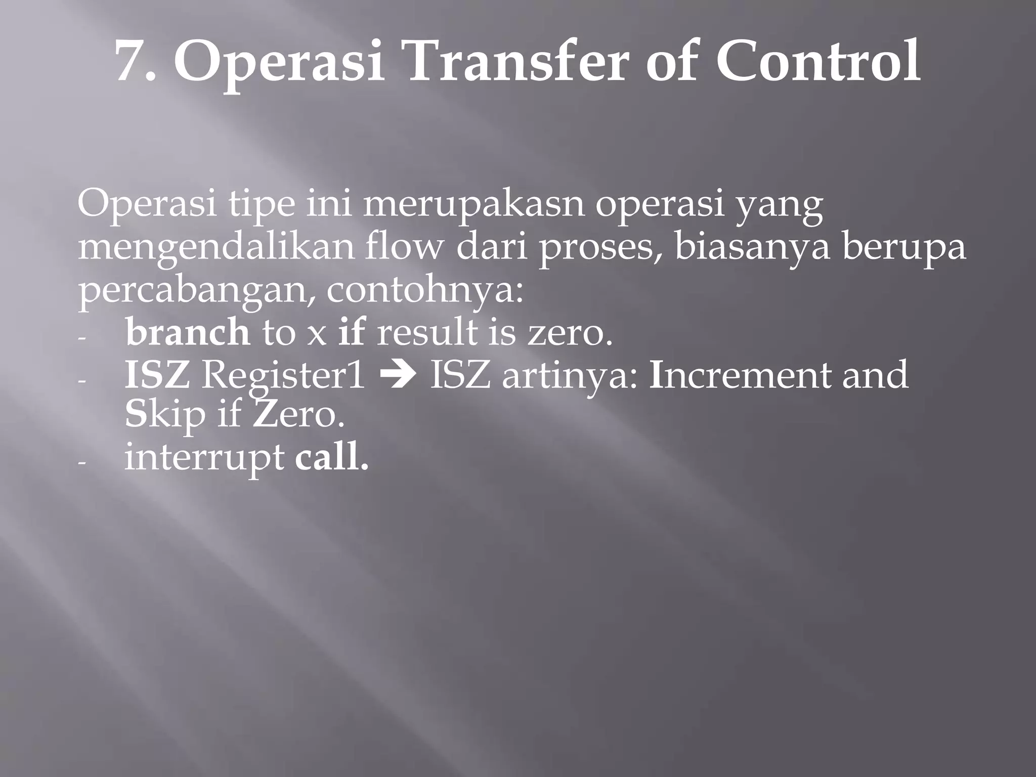 7. Operasi Transfer of Control 
Operasi tipe ini merupakasn operasi yang 
mengendalikan flow dari proses, biasanya berupa 
percabangan, contohnya: 
- branch to x if result is zero. 
- ISZ Register1  ISZ artinya: Increment and 
Skip if Zero. 
- interrupt call. 
 