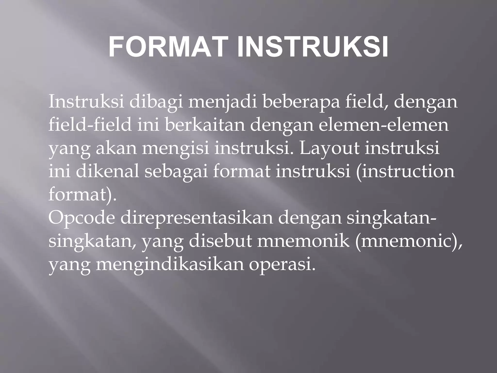 FORMAT INSTRUKSI 
Instruksi dibagi menjadi beberapa field, dengan 
field-field ini berkaitan dengan elemen-elemen 
yang akan mengisi instruksi. Layout instruksi 
ini dikenal sebagai format instruksi (instruction 
format). 
Opcode direpresentasikan dengan singkatan-singkatan, 
yang disebut mnemonik (mnemonic), 
yang mengindikasikan operasi. 
 