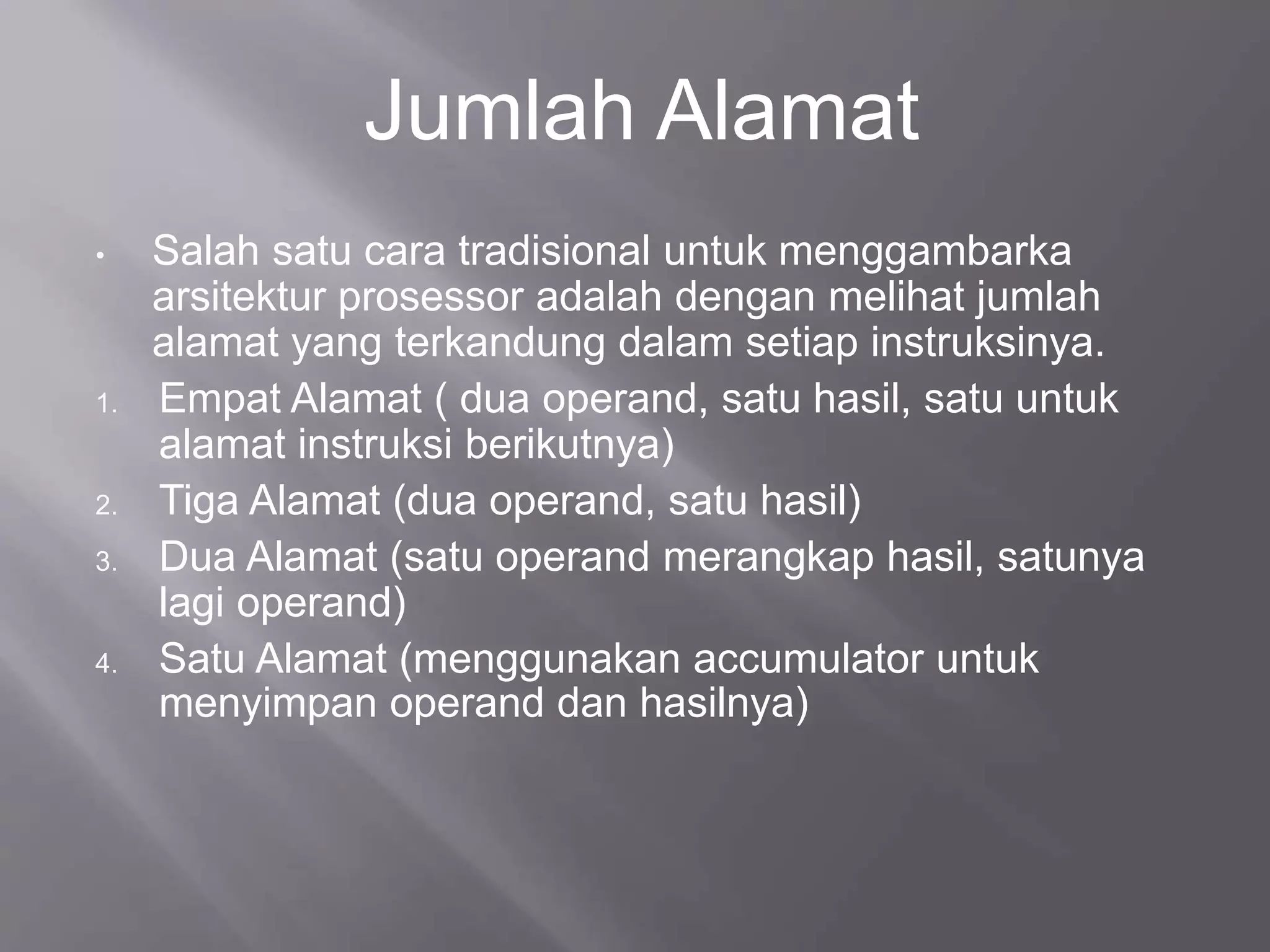 Jumlah Alamat 
• Salah satu cara tradisional untuk menggambarka 
arsitektur prosessor adalah dengan melihat jumlah 
alamat yang terkandung dalam setiap instruksinya. 
1. Empat Alamat ( dua operand, satu hasil, satu untuk 
alamat instruksi berikutnya) 
2. Tiga Alamat (dua operand, satu hasil) 
3. Dua Alamat (satu operand merangkap hasil, satunya 
lagi operand) 
4. Satu Alamat (menggunakan accumulator untuk 
menyimpan operand dan hasilnya) 
 