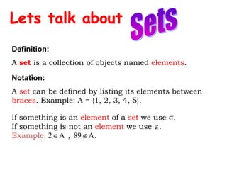 Lets talk about
Definition:
A set is a collection of objects named elements.
Notation:
A set can be defined by listing its elements between
braces. Example: A = {1, 2, 3, 4, 5}.


If something is an element of a set we use .
If something is not an element we use .
Example: , .
A
89
A
2 

 