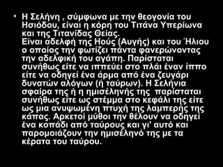 • Η Σελήνη , σύμφωνα με την θεογονία του
  Ησιόδου, είναι η κόρη του Τιτάνα Υπερίωνα
  και της Τιτανίδας Θείας.
  Είναι αδελφή της Ηούς (Αυγής) και του Ήλιου
  ο οποίος την φωτίζει πάντα φανερώνοντας
  την αδελφική του αγάπη. Παρίσταται
  συνήθως είτε να ιππεύει στο πλάι έναν ίππο
  είτε να οδηγεί ένα άρμα από ένα ζευγάρι
  δυνατών αλόγων (ή ταύρων). Η Σελήνια
  σφαίρα της ή η ημισέληνής της παρίσταται
  συνήθως είτε ως στέμμα στο κεφάλι της είτε
  ως μια ανυψωμένη πτυχή της λαμπερής της
  κάπας. Αρκετοί μύθοι την θέλουν να οδηγεί
  ένα κοπάδι από ταύρους και γι' αυτό και
  παρομοιάζουν την ημισέληνό της με τα
  κέρατα του ταύρου.
 