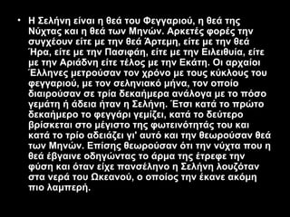 • Η Σελήνη είναι η θεά του Φεγγαριού, η θεά της
  Νύχτας και η θεά των Μηνών. Αρκετές φορές την
  συγχέουν είτε με την θεά Άρτεμη, είτε με την θεά
  Ήρα, είτε με την Πασιφάη, είτε με την Ειλειθυία, είτε
  με την Αριάδνη είτε τέλος με την Εκάτη. Οι αρχαίοι
  Έλληνες μετρούσαν τον χρόνο με τους κύκλους του
  φεγγαριού, με τον σεληνιακό μήνα, τον οποίο
  διαιρούσαν σε τρία δεκαήμερα ανάλογα με το πόσο
  γεμάτη ή άδεια ήταν η Σελήνη. Έτσι κατά το πρώτο
  δεκαήμερο το φεγγάρι γεμίζει, κατά το δεύτερο
  βρίσκεται στο μέγιστο της φωτεινότητάς του και
  κατά το τρίο αδειάζει γι' αυτό και την θεωρούσαν θεά
  των Μηνών. Επίσης θεωρούσαν ότι την νύχτα που η
  θεά έβγαινε οδηγώντας το άρμα της έτρεφε την
  φύση και όταν είχε πανσέληνο η Σελήνη λουζόταν
  στα νερά του Ωκεανού, ο οποίος την έκανε ακόμη
  πιο λαμπερή.
 