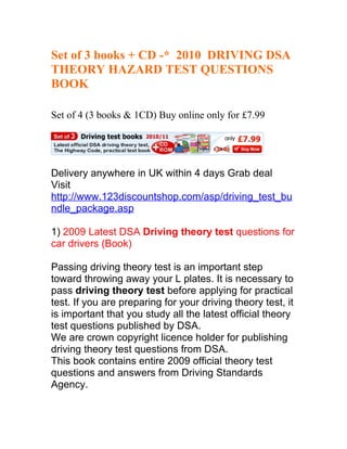 Set of 3 books + CD -* 2010 DRIVING DSA
THEORY HAZARD TEST QUESTIONS
BOOK

Set of 4 (3 books & 1CD) Buy online only for £7.99




Delivery anywhere in UK within 4 days Grab deal
Visit
http://www.123discountshop.com/asp/driving_test_bu
ndle_package.asp

1) 2009 Latest DSA Driving theory test questions for
car drivers (Book)

Passing driving theory test is an important step
toward throwing away your L plates. It is necessary to
pass driving theory test before applying for practical
test. If you are preparing for your driving theory test, it
is important that you study all the latest official theory
test questions published by DSA.
We are crown copyright licence holder for publishing
driving theory test questions from DSA.
This book contains entire 2009 official theory test
questions and answers from Driving Standards
Agency.
 