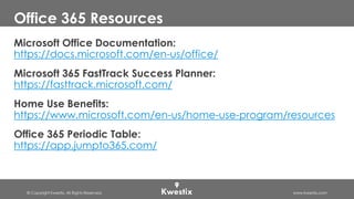 © Copyright Kwestix. All Rights Reserved. www.kwestix.com
Office 365 Resources
Microsoft Office Documentation:
https://docs.microsoft.com/en-us/office/
Microsoft 365 FastTrack Success Planner:
https://fasttrack.microsoft.com/
Home Use Benefits:
https://www.microsoft.com/en-us/home-use-program/resources
Office 365 Periodic Table:
https://app.jumpto365.com/
 