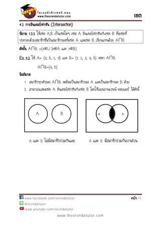 www.facebook.com/orendatutor 11
@orendatutor
www.youtube.com/orendatutor
www.theorendatutor.com
4.2 การอินเตอร์เซกชัน (Intersection)
นิยาม 1.3.2 ให้เซต A,B เป็นเซตใดๆ เซต A อินเตอร์เซกชันกับเซต B คือเซตที่
ประกอบด้วยสมาชิกซึ่งเป็นสมาชิกของทั้งเซต A และเซต B เขียนแทนด้วย A∩B
ดังนั้น A∩B ={x∊U |x∊A และ x∊B}
Ex 4.2 ให้ A= {a, b, c, d} และ B= {1, 2, 3, a, b} จงหา A∩B
A∩B={a, b}
ข้อสังเกต
1. สมาชิกทุกตัวของ A∩B จะต้องเป็นสมาชิกของ A และเป็นสมาชิกของ B ด้วย
2. สามารถแสดงเซต A อันเตอร์เซกชันกับเซต B โดยใช้แผนภาพเวนน์-ออยเลอร์ ได้ดังนี้
A และ B ไม่มีสมาชิกร่วมกันเลย A และ B มีสมาชิกร่วมกันบางส่วน
BA
 