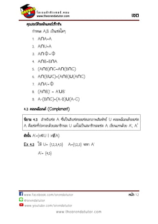 www.facebook.com/orendatutor 12
@orendatutor
www.youtube.com/orendatutor
www.theorendatutor.com
คุณสมบัติของอินเตอร์เซ็กชัน
กาหนด A,B เป็นเซตใดๆ
1. A∩A=A
2. A∩U=A
3. A∩⏀=⏀
4. A∩B=B∩A
5. (A∩B)∩C=A∩(B∩C)
6. A∩(B∪C)=(A∩B)∪(A∩C)
7. A∩ ’=⏀
8. (A∩ )’ = ’∪ ’
9. A-(B∩C)=(A-B)∪(A-C)
4.3 คอมพลีเมนต์ (Complement)
นิยาม 4.3 สาหรับเซต A ซึ่งเป็นสับเซตของเซตเอกภาพสัมพัทธ์ U คอมพลีเมนต์ของเซต
A คือเซตที่ประกอบด้วยสมาชิกของ U แต่ไม่เป็นสมาชิกของเซต A เขียนแทนด้วย ’, Ac
ดังนั้น ’={ ∊U | x A}
Ex 4.3 ให้ U= {1,2,3,4,5} A={1,2,3} จงหา ’
’= {4,5}
 